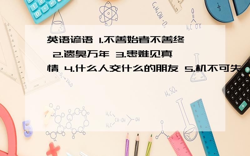 英语谚语 1.不善始者不善终 2.遗臭万年 3.患难见真情 4.什么人交什么的朋友 5.机不可失,时不再来