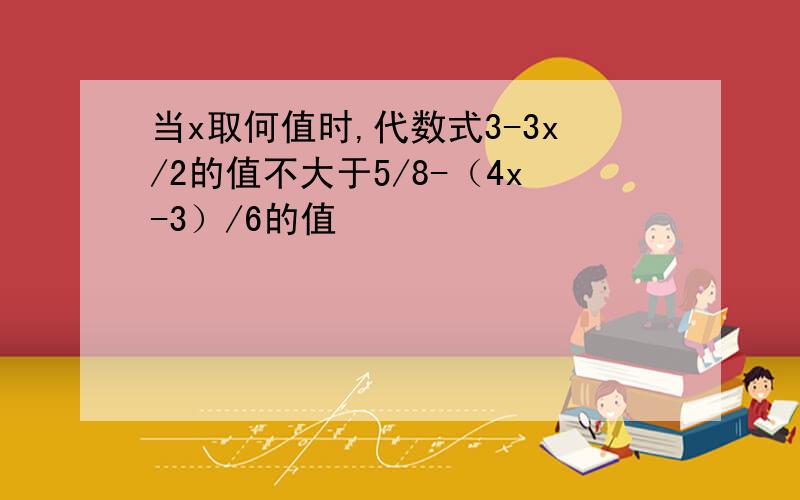 当x取何值时,代数式3-3x/2的值不大于5/8-（4x-3）/6的值