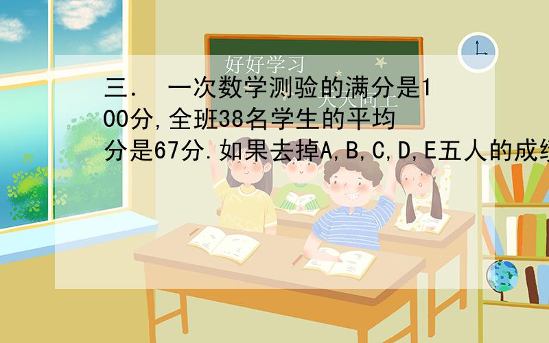 三． 一次数学测验的满分是100分,全班38名学生的平均分是67分.如果去掉A,B,C,D,E五人的成绩,其余人