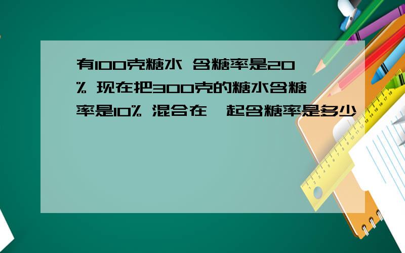 有100克糖水 含糖率是20% 现在把300克的糖水含糖率是10% 混合在一起含糖率是多少