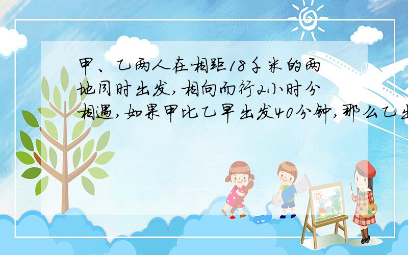 甲、乙两人在相距18千米的两地同时出发,相向而行2小时分相遇,如果甲比乙早出发40分钟,那么乙出发