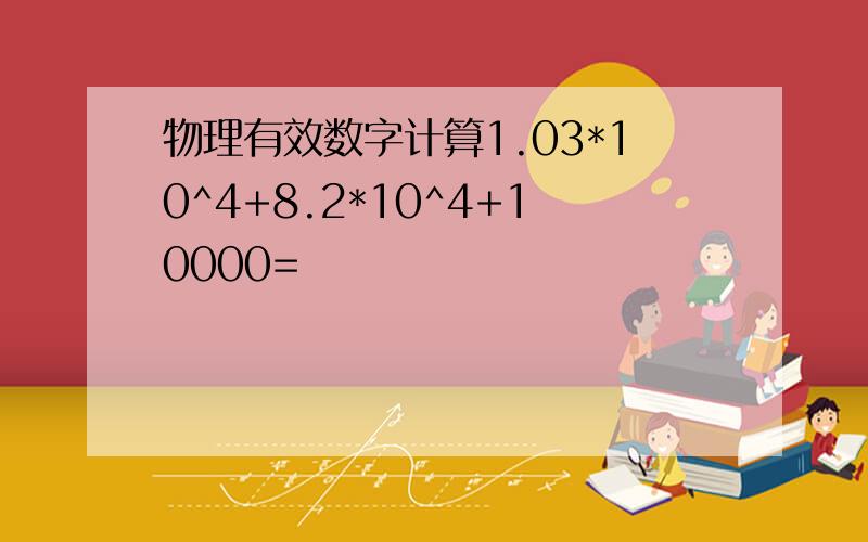 物理有效数字计算1.03*10^4+8.2*10^4+10000=