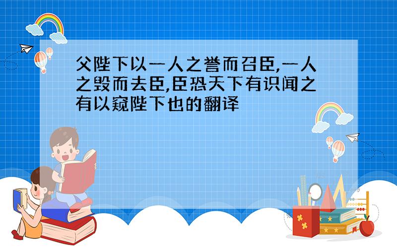 父陛下以一人之誉而召臣,一人之毁而去臣,臣恐天下有识闻之有以窥陛下也的翻译