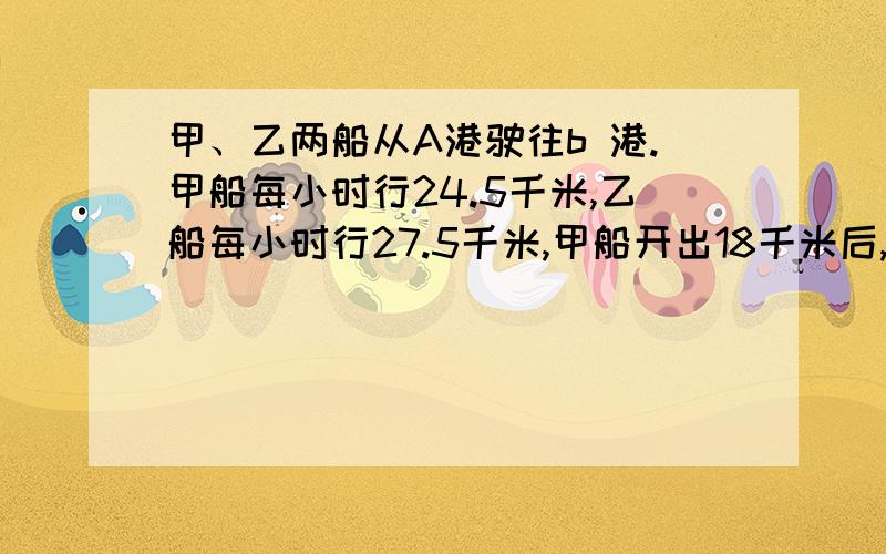 甲、乙两船从A港驶往b 港.甲船每小时行24.5千米,乙船每小时行27.5千米,甲船开出18千米后,乙船才开出,