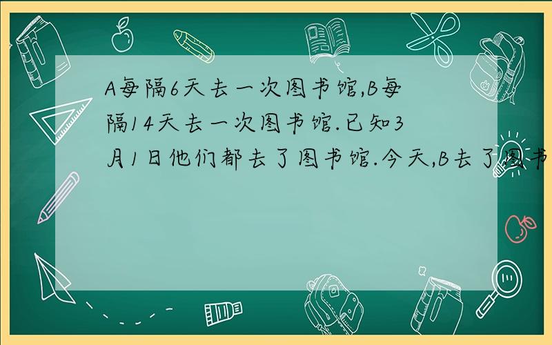 A每隔6天去一次图书馆,B每隔14天去一次图书馆.已知3月1日他们都去了图书馆.今天,B去了图书馆,管理员告诉他,“今天