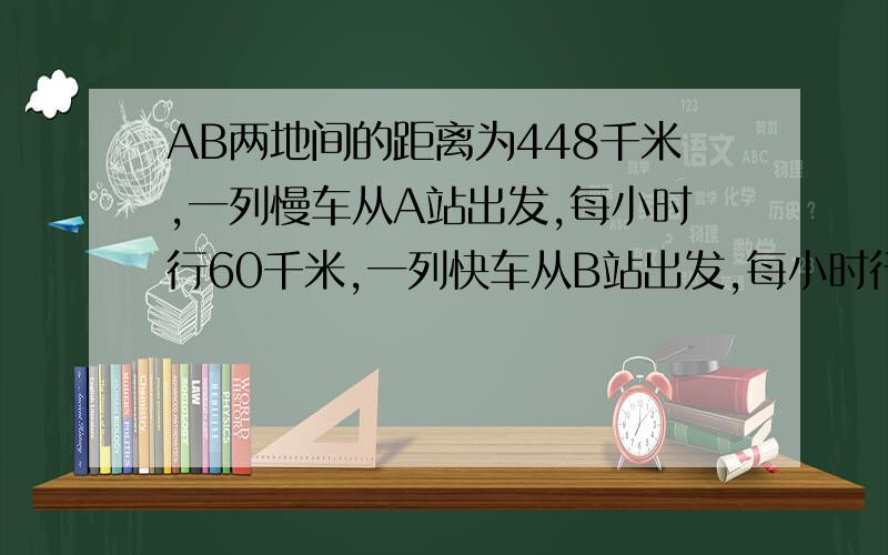 AB两地间的距离为448千米,一列慢车从A站出发,每小时行60千米,一列快车从B站出发,每小时行驶80千米.如