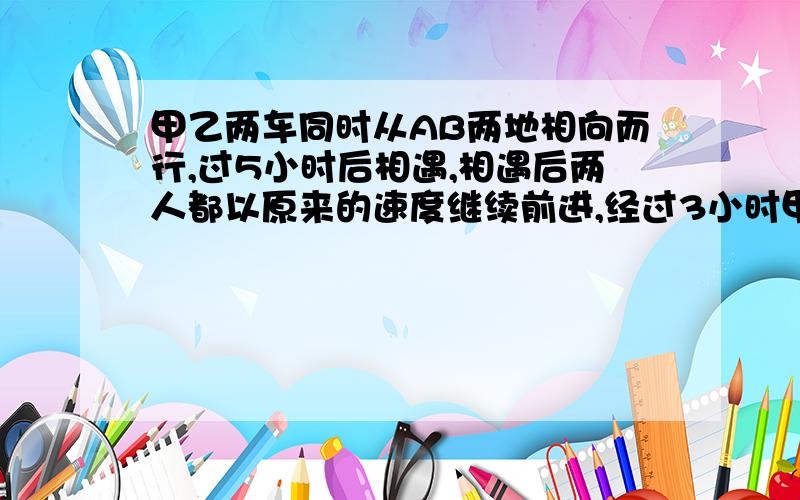 甲乙两车同时从AB两地相向而行,过5小时后相遇,相遇后两人都以原来的速度继续前进,经过3小时甲到达B地,