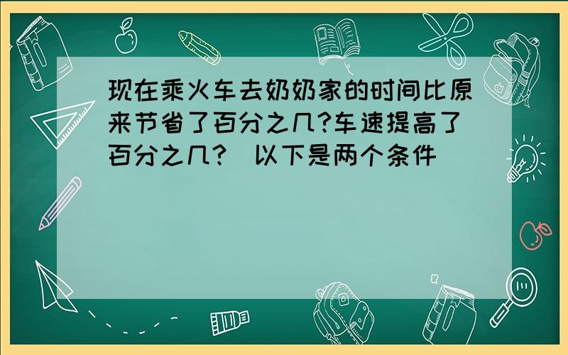 现在乘火车去奶奶家的时间比原来节省了百分之几?车速提高了百分之几?（以下是两个条件）