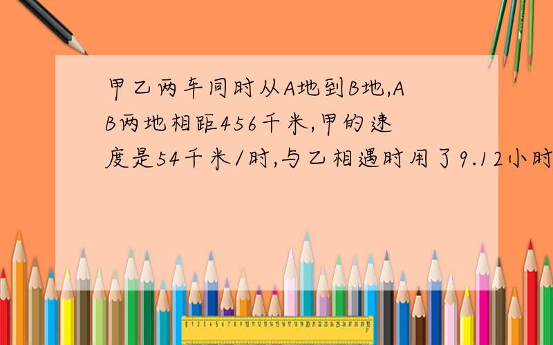 甲乙两车同时从A地到B地,AB两地相距456千米,甲的速度是54千米/时,与乙相遇时用了9.12小时