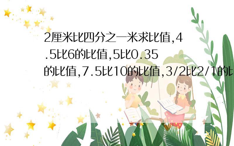 2厘米比四分之一米求比值,4.5比6的比值,5比0.35的比值,7.5比10的比值,3/2比2/1的比值,6.3比9的比