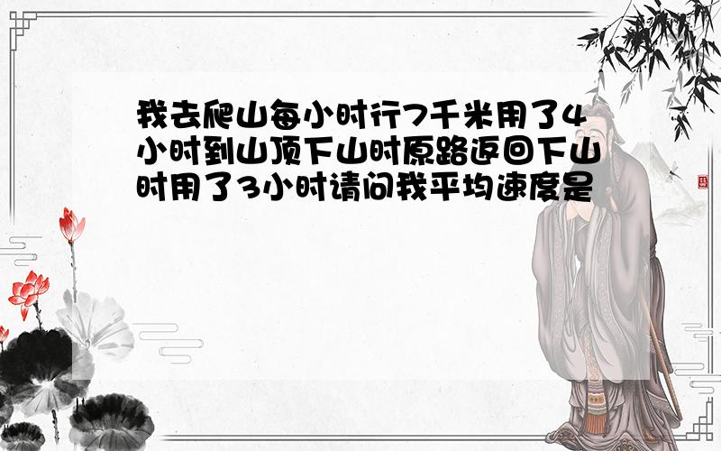 我去爬山每小时行7千米用了4小时到山顶下山时原路返回下山时用了3小时请问我平均速度是