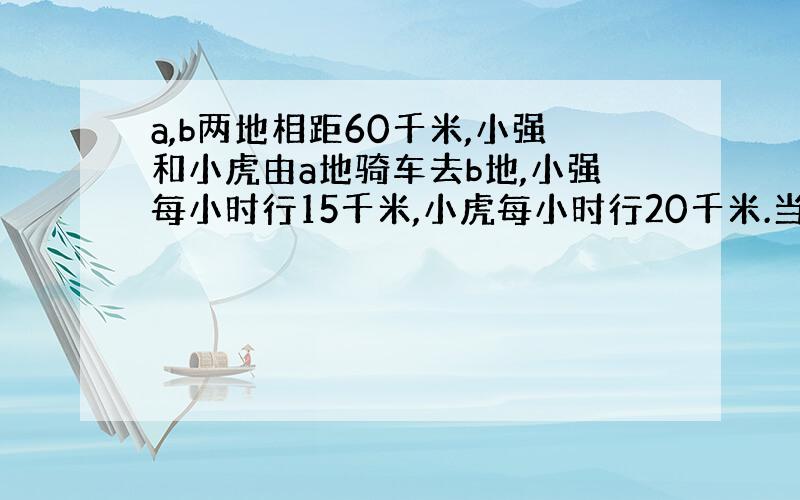 a,b两地相距60千米,小强和小虎由a地骑车去b地,小强每小时行15千米,小虎每小时行20千米.当小强走了10千米后,小