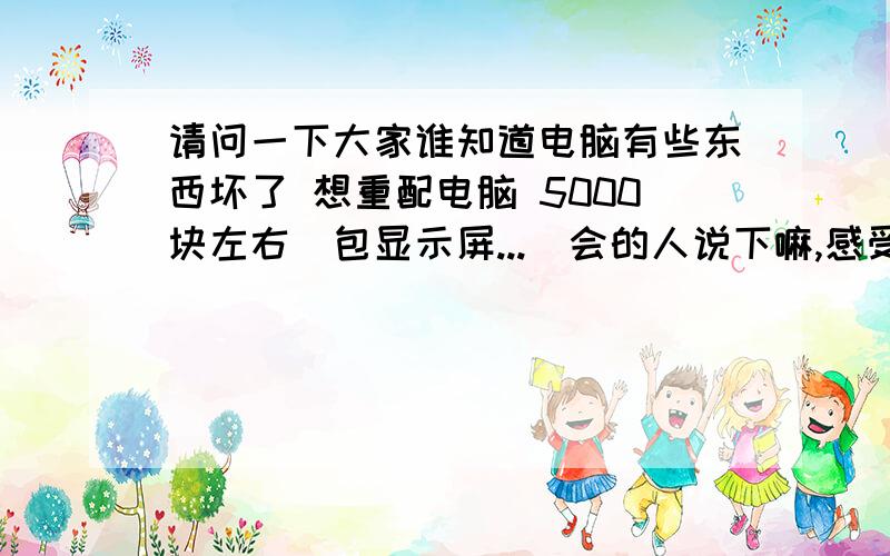 请问一下大家谁知道电脑有些东西坏了 想重配电脑 5000块左右(包显示屏...　会的人说下嘛,感受大伙了再7