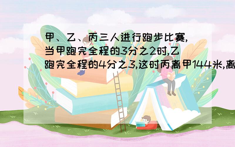 甲、乙、丙三人进行跑步比赛,当甲跑完全程的3分之2时,乙跑完全程的4分之3,这时丙离甲144米,离乙36米