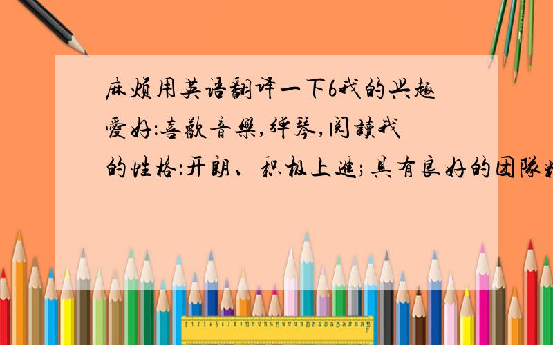 麻烦用英语翻译一下6我的兴趣爱好：喜欢音乐,弹琴,阅读我的性格：开朗、积极上进;具有良好的团队精神和人际关系,对待工作认