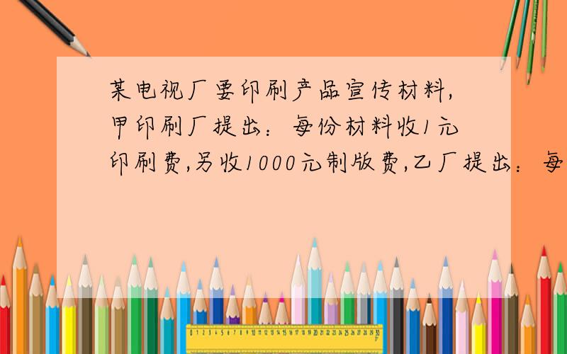 某电视厂要印刷产品宣传材料,甲印刷厂提出：每份材料收1元印刷费,另收1000元制版费,乙厂提出：每份材料收2元印刷费,不