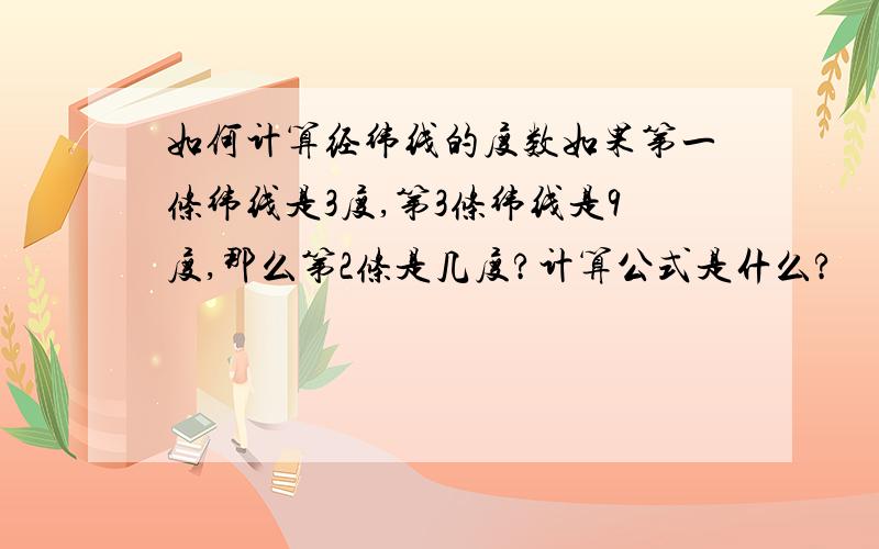 如何计算经纬线的度数如果第一条纬线是3度,第3条纬线是9度,那么第2条是几度?计算公式是什么?