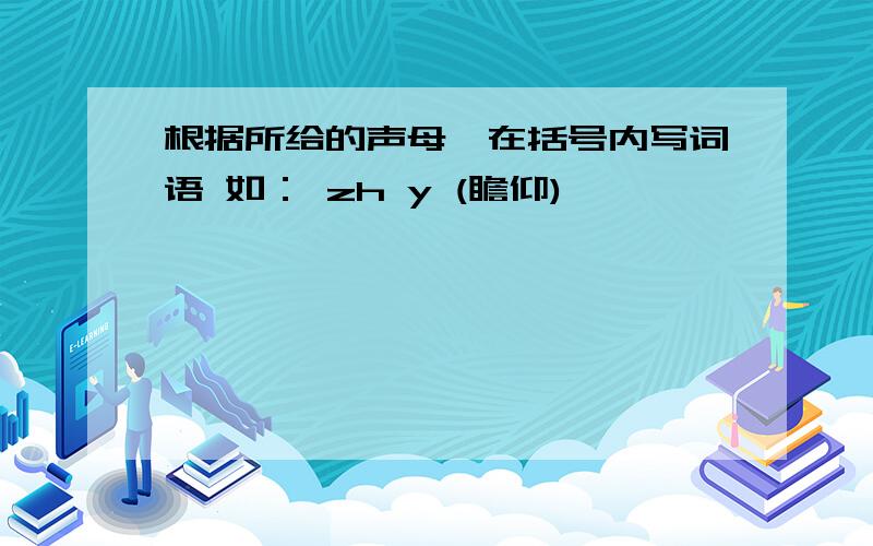 根据所给的声母,在括号内写词语 如： zh y (瞻仰)