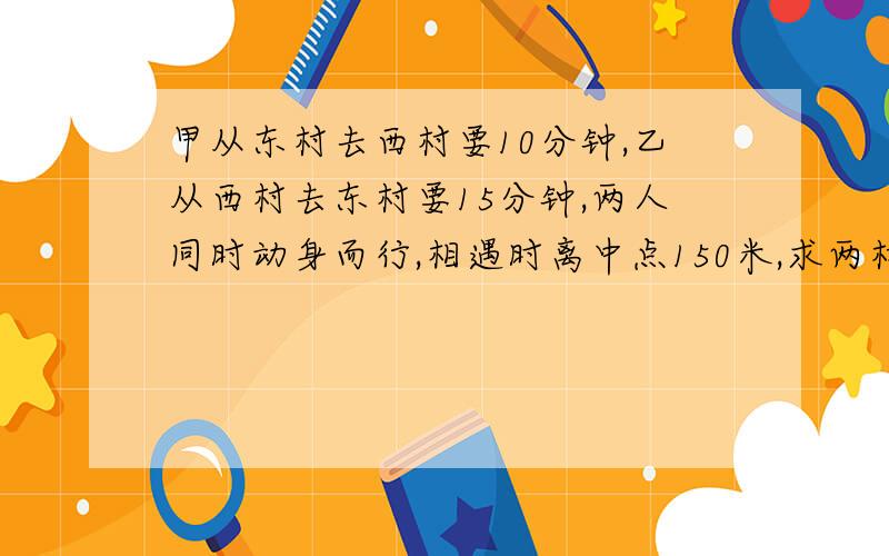 甲从东村去西村要10分钟,乙从西村去东村要15分钟,两人同时动身而行,相遇时离中点150米,求两村间的...