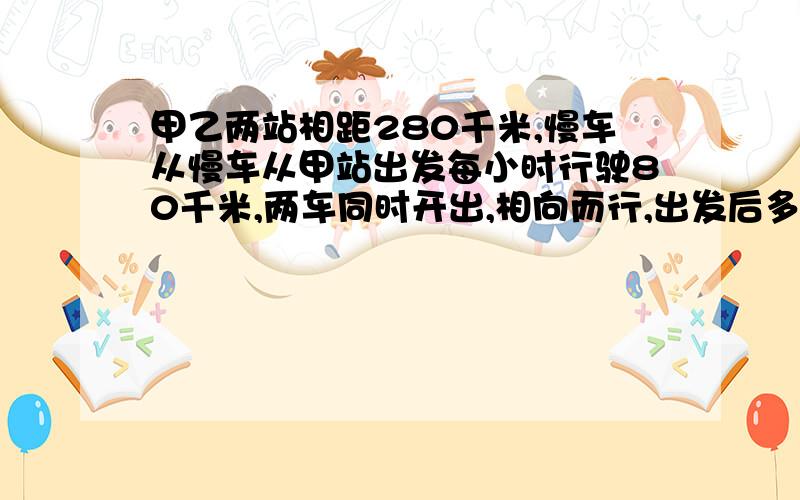 甲乙两站相距280千米,慢车从慢车从甲站出发每小时行驶80千米,两车同时开出,相向而行,出发后多少小时相遇?