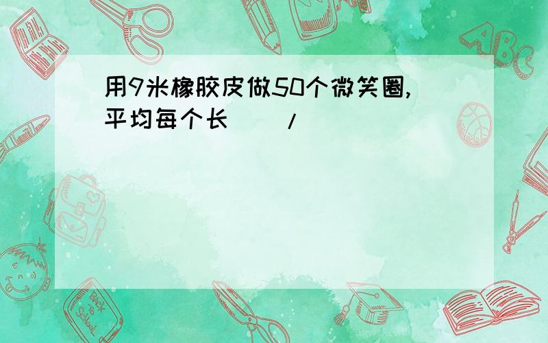 用9米橡胶皮做50个微笑圈,平均每个长（）/（）