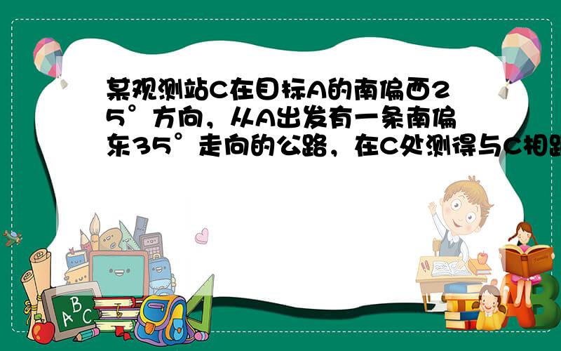 某观测站C在目标A的南偏西25°方向，从A出发有一条南偏东35°走向的公路，在C处测得与C相距31km的公路有一人正沿此