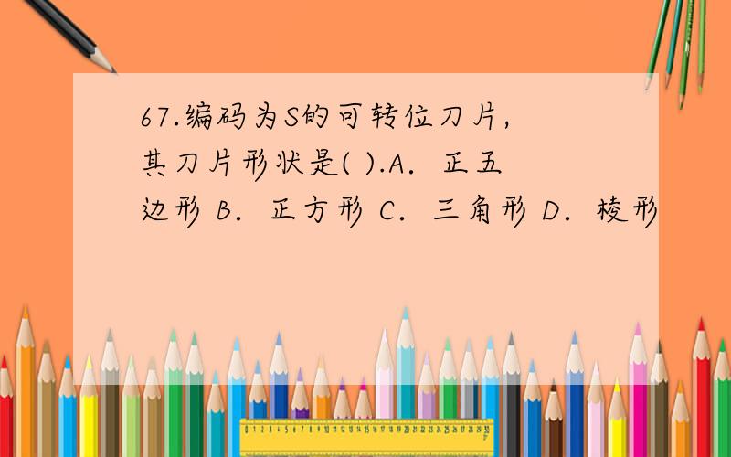 67.编码为S的可转位刀片,其刀片形状是( ).A．正五边形 B．正方形 C．三角形 D．棱形