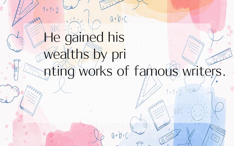 He gained his wealths by printing works of famous writers.