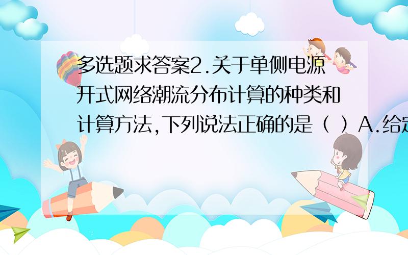 多选题求答案2.关于单侧电源开式网络潮流分布计算的种类和计算方法,下列说法正确的是（ ）A.给定同一点的功率和电压,求另