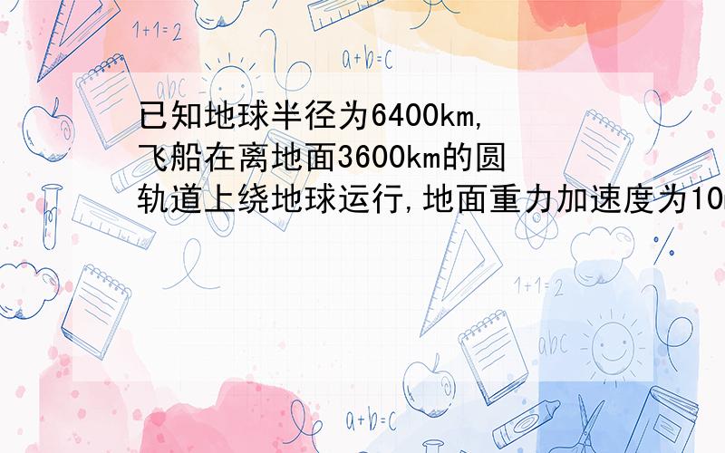 已知地球半径为6400km,飞船在离地面3600km的圆轨道上绕地球运行,地面重力加速度为10m/s^2,由此计算飞船运