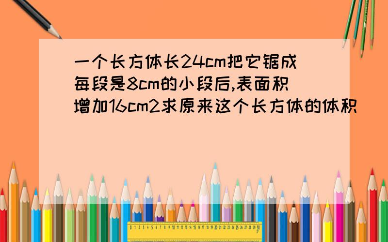 一个长方体长24cm把它锯成每段是8cm的小段后,表面积增加16cm2求原来这个长方体的体积