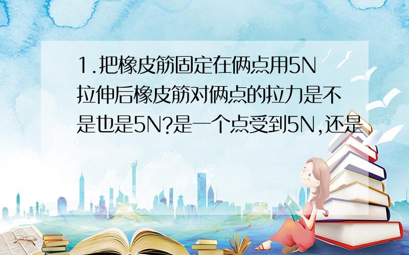 1.把橡皮筋固定在俩点用5N拉伸后橡皮筋对俩点的拉力是不是也是5N?是一个点受到5N,还是