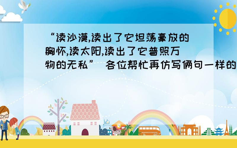 “读沙漠,读出了它坦荡豪放的胸怀,读太阳,读出了它普照万物的无私” 各位帮忙再仿写俩句一样的