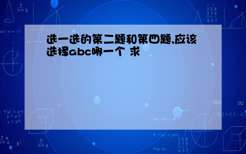 选一选的第二题和第四题,应该选择abc哪一个 求