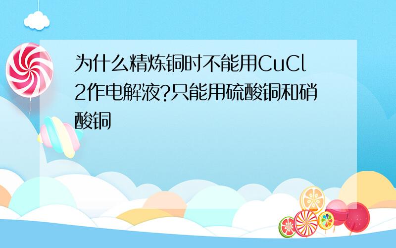 为什么精炼铜时不能用CuCl2作电解液?只能用硫酸铜和硝酸铜