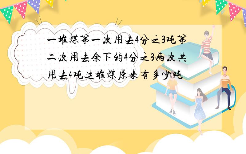 一堆煤第一次用去4分之3吨第二次用去余下的4分之3两次共用去4吨这堆煤原来有多少吨