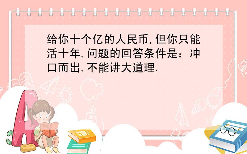 给你十个亿的人民币,但你只能活十年,问题的回答条件是：冲口而出,不能讲大道理.