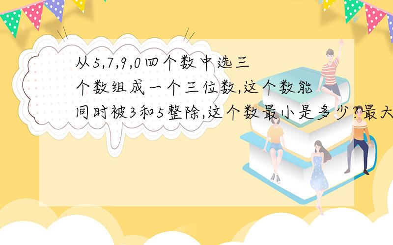 从5,7,9,0四个数中选三个数组成一个三位数,这个数能同时被3和5整除,这个数最小是多少?最大是多少?