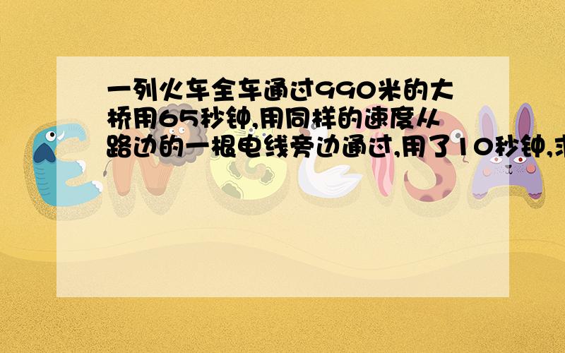 一列火车全车通过990米的大桥用65秒钟,用同样的速度从路边的一根电线旁边通过,用了10秒钟,求这列火车的