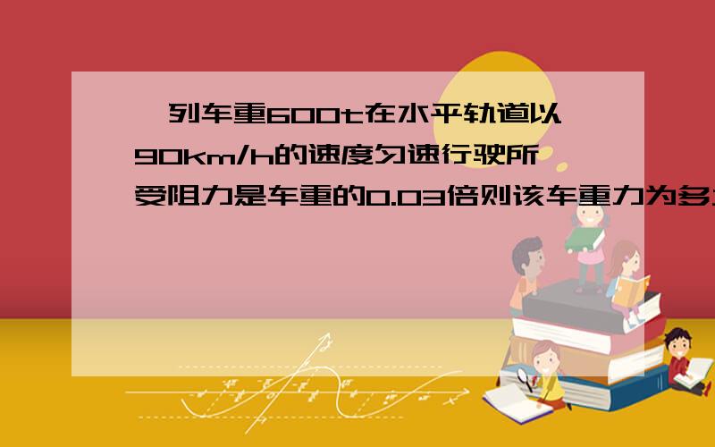 一列车重600t在水平轨道以90km/h的速度匀速行驶所受阻力是车重的0.03倍则该车重力为多大?所受阻力为多大?