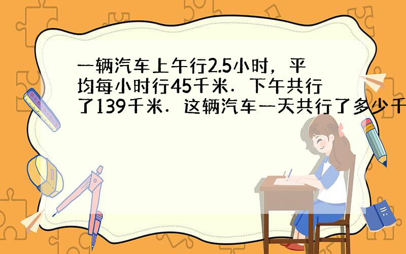 一辆汽车上午行2.5小时，平均每小时行45千米．下午共行了139千米．这辆汽车一天共行了多少千米？