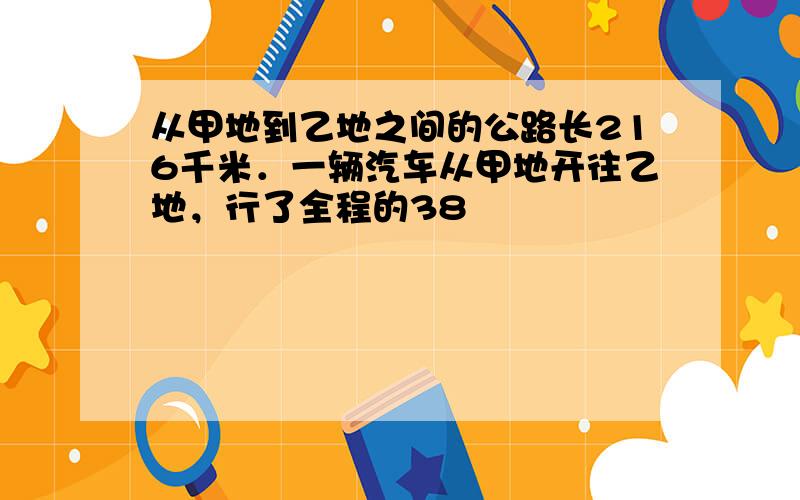 从甲地到乙地之间的公路长216千米．一辆汽车从甲地开往乙地，行了全程的38