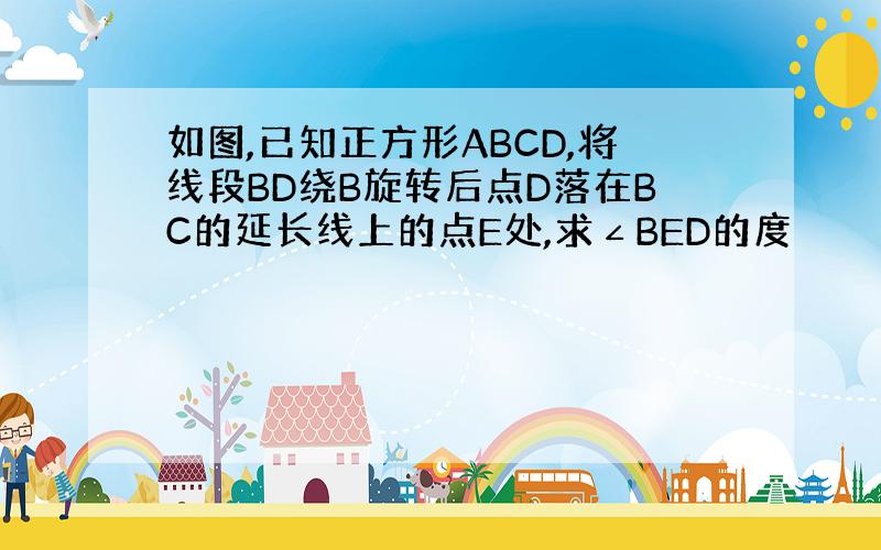 如图,已知正方形ABCD,将线段BD绕B旋转后点D落在BC的延长线上的点E处,求∠BED的度