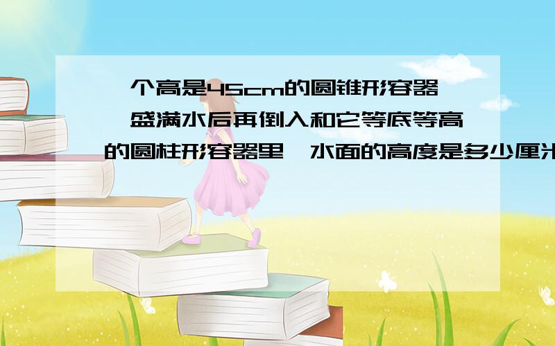 一个高是45cm的圆锥形容器,盛满水后再倒入和它等底等高的圆柱形容器里,水面的高度是多少厘米?