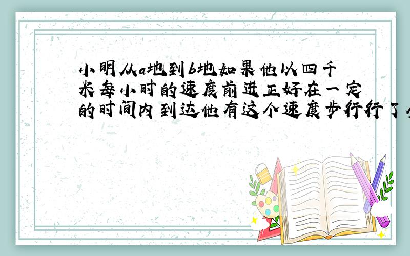 小明从a地到b地如果他以四千米每小时的速度前进正好在一定的时间内到达他有这个速度步行行了全程的一半后期的路程太长速度为二