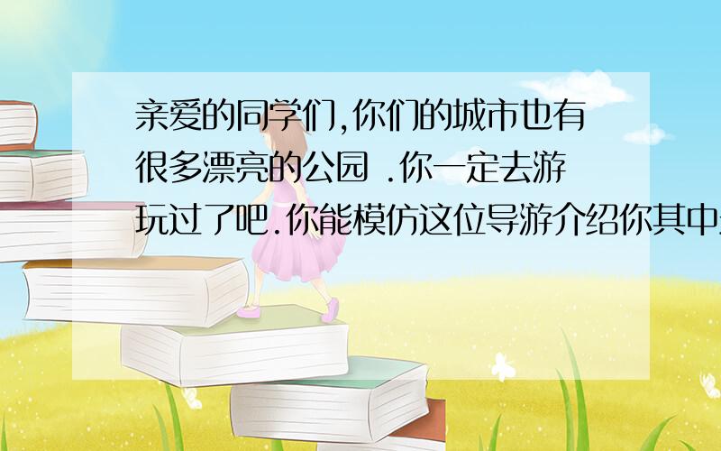 亲爱的同学们,你们的城市也有很多漂亮的公园 .你一定去游玩过了吧.你能模仿这位导游介绍你其中最喜