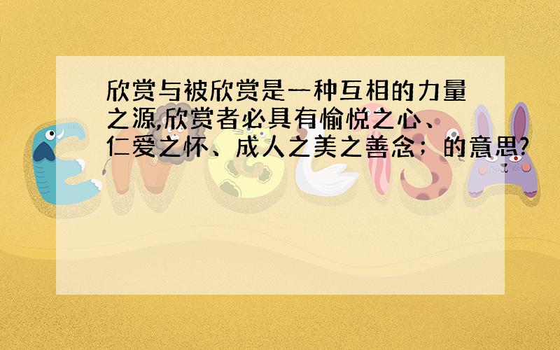 欣赏与被欣赏是一种互相的力量之源,欣赏者必具有愉悦之心、仁爱之怀、成人之美之善念；的意思?