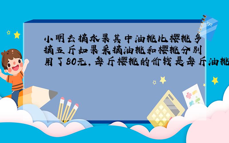 小明去摘水果其中油桃比樱桃多摘五斤如果采摘油桃和樱桃分别用了80元,每斤樱桃的价钱是每斤油桃的两倍问油桃和樱桃每斤各多少