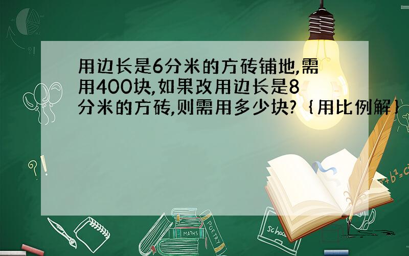 用边长是6分米的方砖铺地,需用400块,如果改用边长是8分米的方砖,则需用多少块?｛用比例解｝