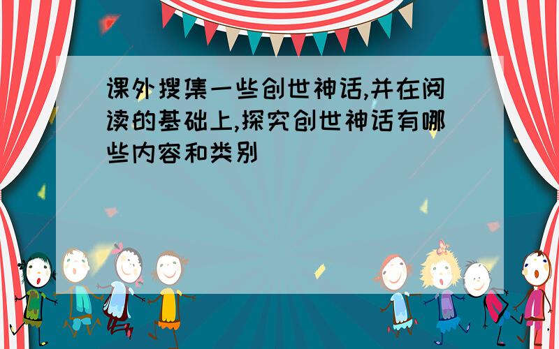 课外搜集一些创世神话,并在阅读的基础上,探究创世神话有哪些内容和类别